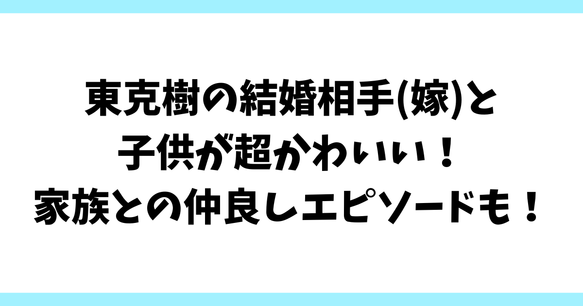 東克樹の結婚相手(嫁)と子供が超かわいい！家族との仲良しエピソードも！