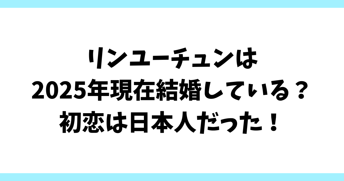 リンユーチュンは2025年現在結婚している？初恋は日本人だった！