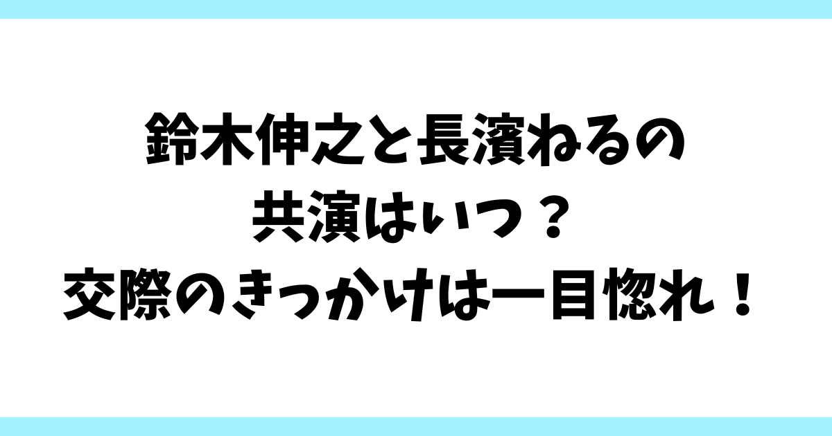 鈴木伸之と長濱ねるの共演はいつ？交際のきっかけは一目惚れ！