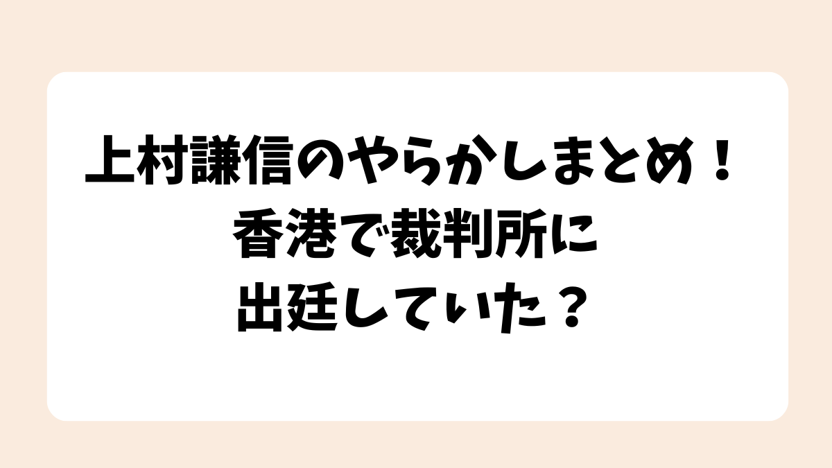 上村謙信のやらかしまとめ！香港で裁判所に出廷していた？