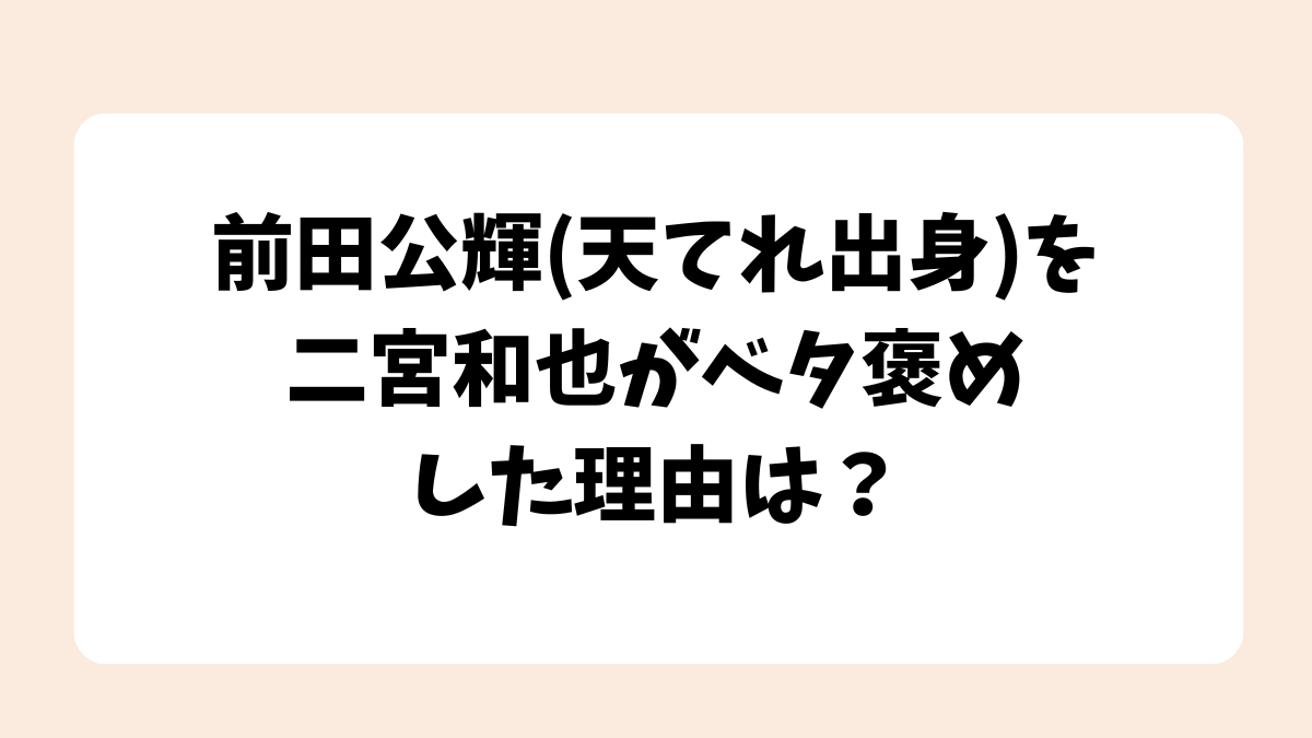 前田公輝(天てれ出身)を二宮和也がベタ褒めした理由は？【ぶらり途中下車】