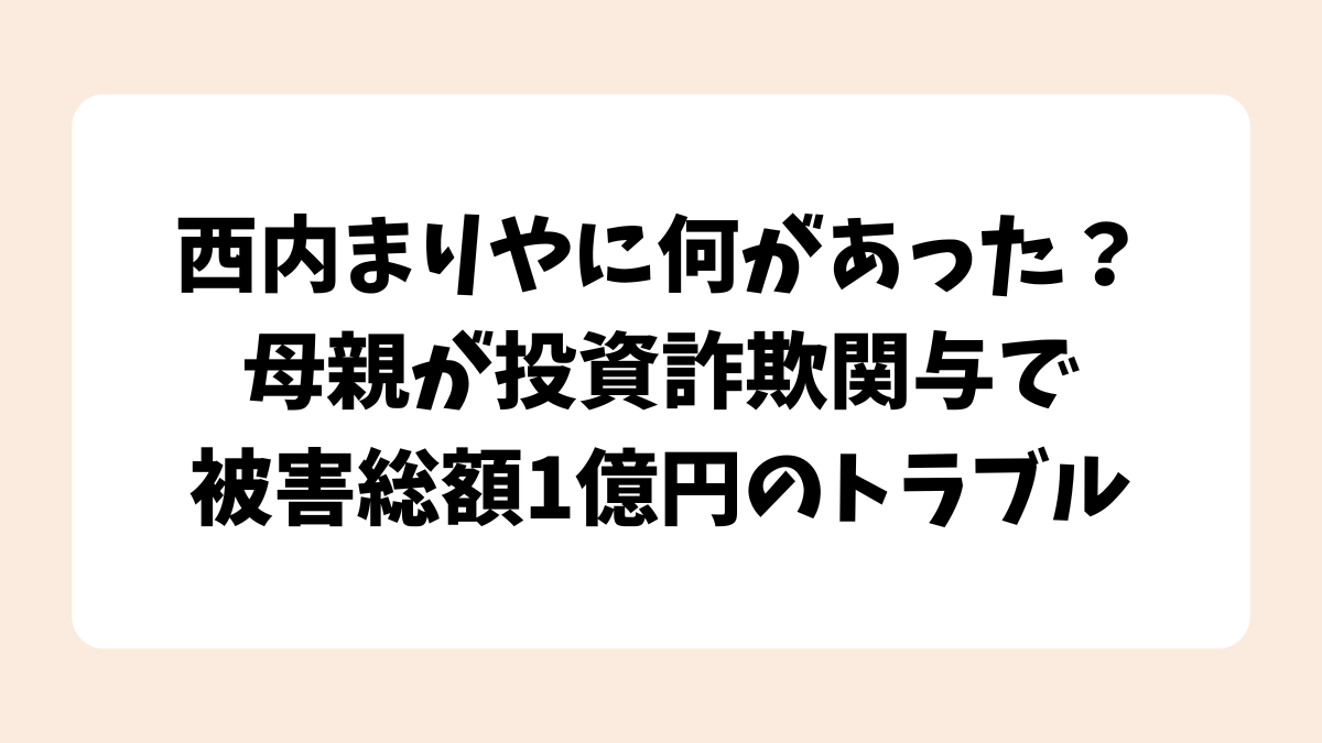 西内まりやに何があった？母親が投資詐欺関与で被害総額1億円のトラブル