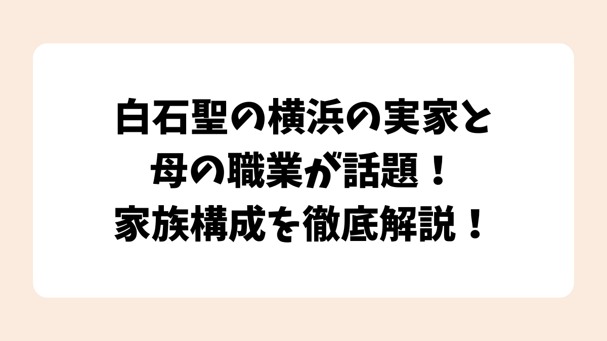 白石聖の横浜の実家と母の職業が話題！家族構成を徹底解説！